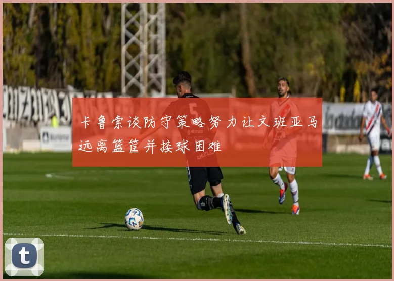 卡鲁索谈防守策略努力让文班亚马远离篮筐并接球困难